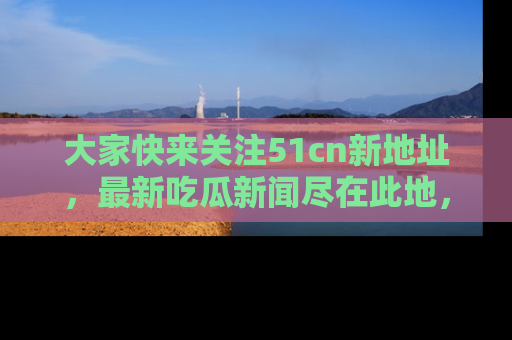 大家快来关注51cn新地址，最新吃瓜新闻尽在此地，绝对不容错过哦！
