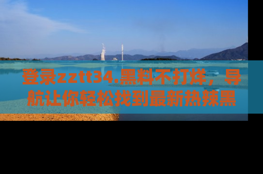 登录zztt34.黑料不打烊，导航让你轻松找到最新热辣黑料，吃瓜更方便！