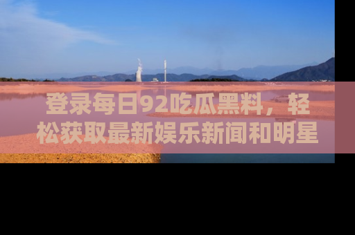 登录每日92吃瓜黑料，轻松获取最新娱乐新闻和明星炒作背后的真相