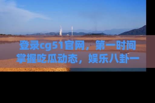 登录cg51官网，第一时间掌握吃瓜动态，娱乐八卦一网打尽！