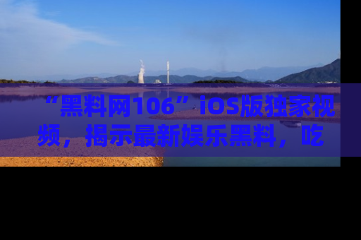 “黑料网106”iOS版独家视频，揭示最新娱乐黑料，吃瓜不停！