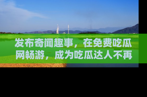 发布奇闻趣事，在免费吃瓜网畅游，成为吃瓜达人不再是梦！