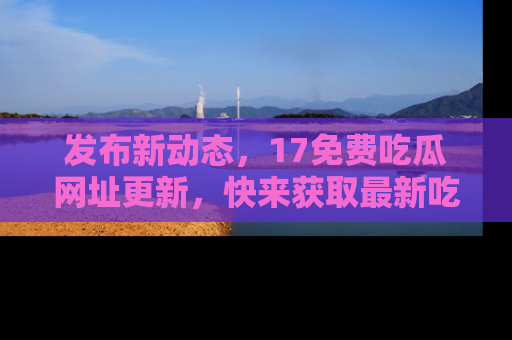 发布新动态，17免费吃瓜网址更新，快来获取最新吃瓜信息哦！