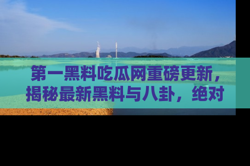 第一黑料吃瓜网重磅更新，揭秘最新黑料与八卦，绝对不容错过