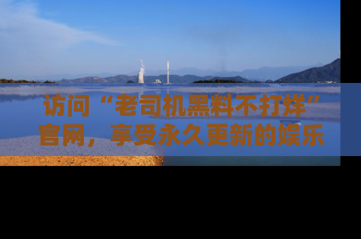 访问“老司机黑料不打烊”官网，享受永久更新的娱乐八卦和内幕新闻！