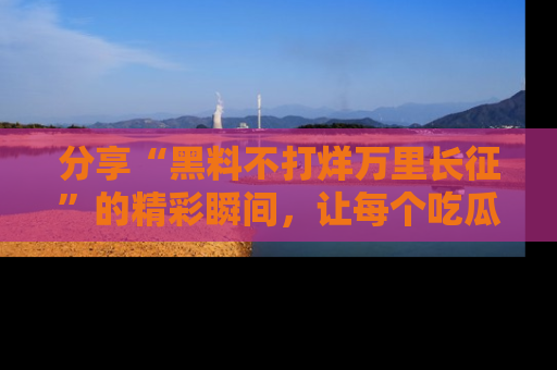 分享“黑料不打烊万里长征”的精彩瞬间，让每个吃瓜人都乐在其中！