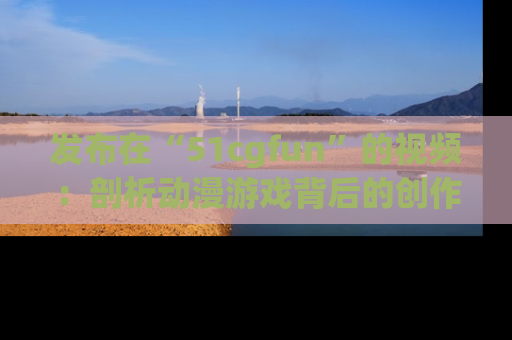 发布在“51cgfun”的视频：剖析动漫游戏背后的创作故事与文化意蕴！