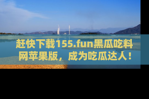 赶快下载155.fun黑瓜吃料网苹果版，成为吃瓜达人！