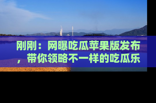 刚刚：网曝吃瓜苹果版发布，带你领略不一样的吃瓜乐趣！