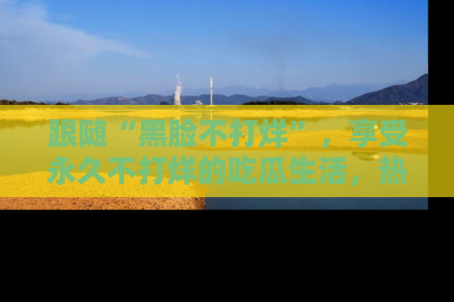 跟随“黑脸不打烊”，享受永久不打烊的吃瓜生活，热辣八卦不断