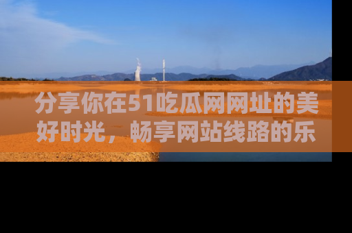 分享你在51吃瓜网网址的美好时光，畅享网站线路的乐趣！