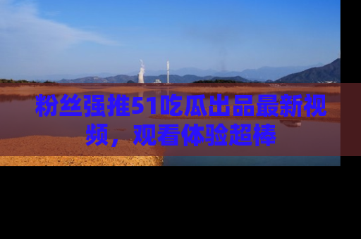 粉丝强推51吃瓜出品最新视频，观看体验超棒