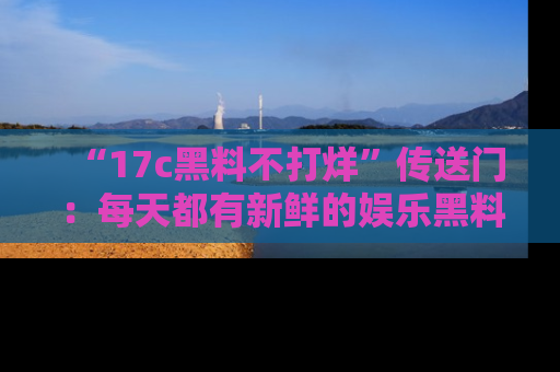 “17c黑料不打烊”传送门：每天都有新鲜的娱乐黑料等你来揭秘！