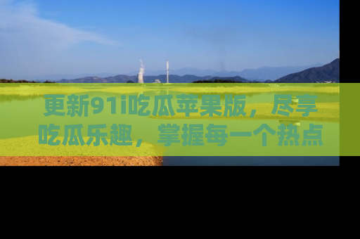 更新91i吃瓜苹果版，尽享吃瓜乐趣，掌握每一个热点话题