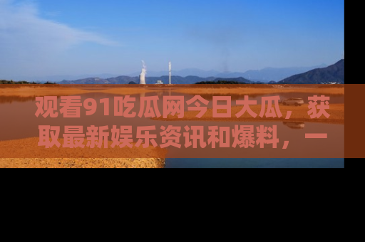 观看91吃瓜网今日大瓜，获取最新娱乐资讯和爆料，一起来围观！