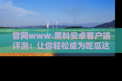 官网www.黑料安卓客户端评测：让你轻松成为吃瓜达人！