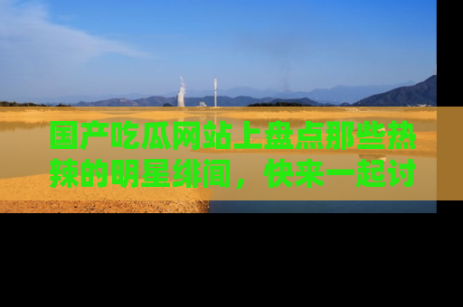 国产吃瓜网站上盘点那些热辣的明星绯闻，快来一起讨论吧！