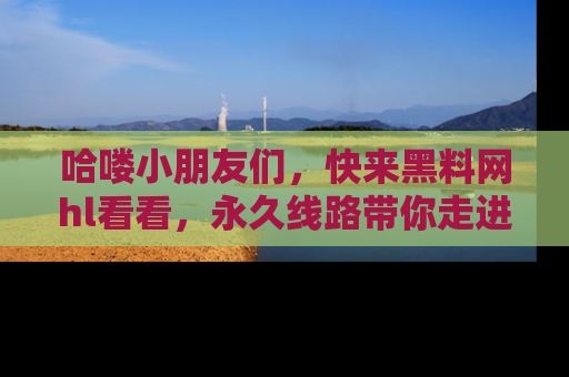 哈喽小朋友们，快来黑料网hl看看，永久线路带你走进吃瓜新天地！