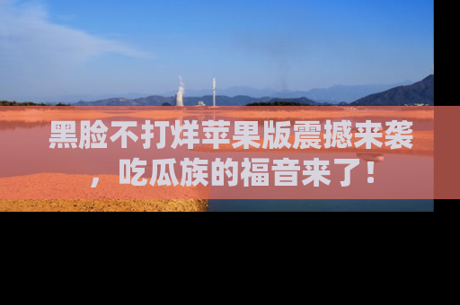 黑脸不打烊苹果版震撼来袭，吃瓜族的福音来了！