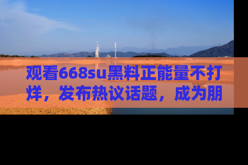 观看668su黑料正能量不打烊，发布热议话题，成为朋友圈焦点！