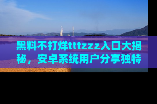 黑料不打烊tttzzz入口大揭秘，安卓系统用户分享独特的获取方式！