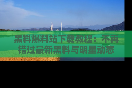 黑料爆料站下载教程：不再错过最新黑料与明星动态
