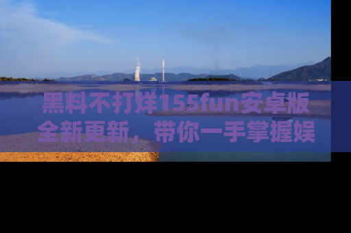 黑料不打烊155fun安卓版全新更新，带你一手掌握娱乐圈的秘密与八卦！