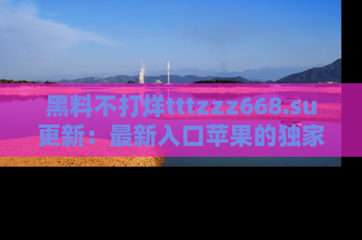 黑料不打烊tttzzz668.su更新：最新入口苹果的独家黑料，你不能错过的真相！