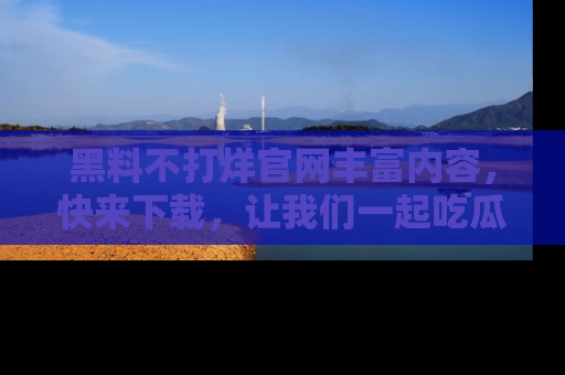 黑料不打烊官网丰富内容，快来下载，让我们一起吃瓜吧！
