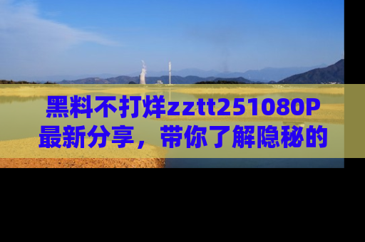 黑料不打烊zztt251080P最新分享，带你了解隐秘的明星生活和趣事