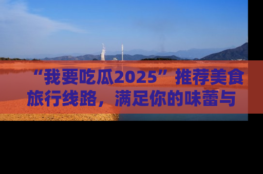 “我要吃瓜2025”推荐美食旅行线路，满足你的味蕾与好奇心