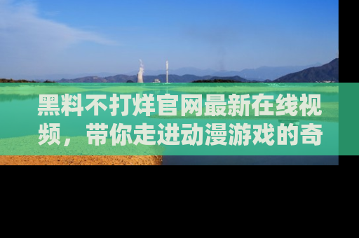 黑料不打烊官网最新在线视频，带你走进动漫游戏的奇幻与现实交汇处
