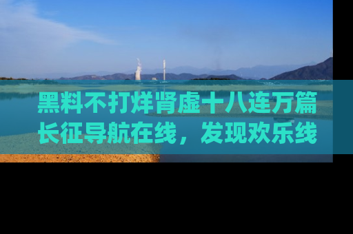 黑料不打烊肾虚十八连万篇长征导航在线，发现欢乐线路的最佳app推荐！