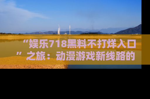 “娱乐718黑料不打烊入口”之旅:动漫游戏新线路的耀眼内幕曝光!