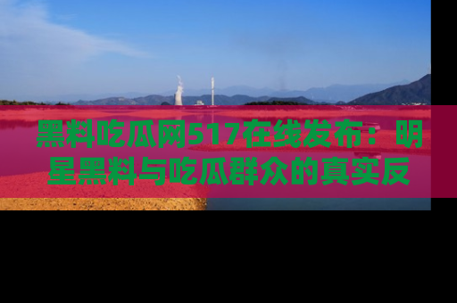 黑料吃瓜网517在线发布：明星黑料与吃瓜群众的真实反应