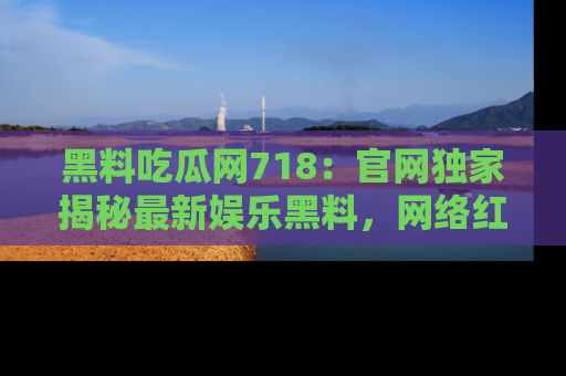 黑料吃瓜网718：官网独家揭秘最新娱乐黑料，网络红人齐聚一堂！