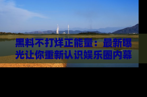黑料不打烊正能量：最新曝光让你重新认识娱乐圈内幕！
