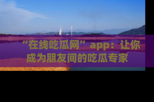 “在线吃瓜网”app:让你成为朋友间的吃瓜专家