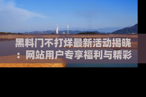 黑料门不打烊最新活动揭晓：网站用户专享福利与精彩内容抢先看