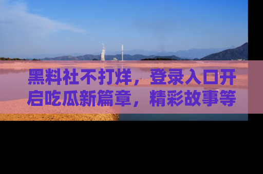 黑料社不打烊，登录入口开启吃瓜新篇章，精彩故事等你来发现！