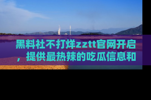 黑料社不打烊zztt官网开启，提供最热辣的吃瓜信息和黑料分享！