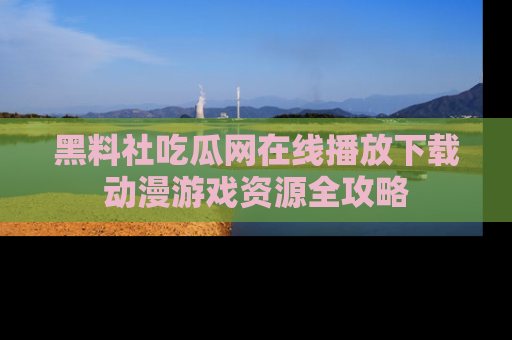黑料社吃瓜网在线播放下载动漫游戏资源全攻略