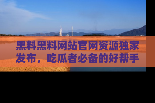 黑料黑料网站官网资源独家发布，吃瓜者必备的好帮手