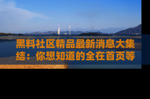 黑料社区精品最新消息大集结：你想知道的全在首页等你探索！