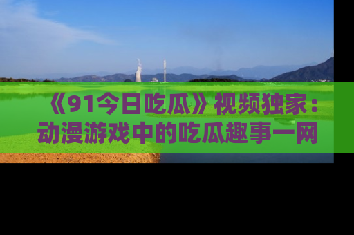 《91今日吃瓜》视频独家:动漫游戏中的吃瓜趣事一网打尽!