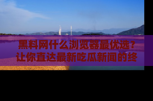黑料网什么浏览器最优选？让你直达最新吃瓜新闻的终极指南！