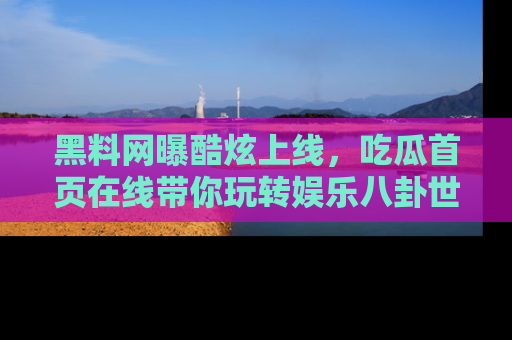 黑料网曝酷炫上线，吃瓜首页在线带你玩转娱乐八卦世界