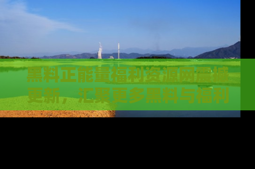 黑料正能量福利资源网震撼更新，汇聚更多黑料与福利！