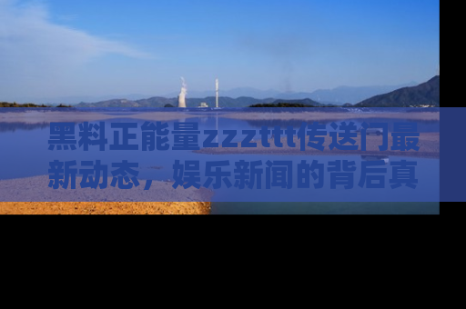 黑料正能量zzzttt传送门最新动态，娱乐新闻的背后真相尽在此处！