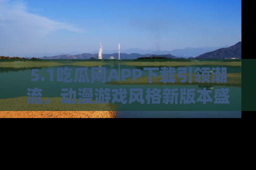 5.1吃瓜网APP下载引领潮流,动漫游戏风格新版本盛情发布!